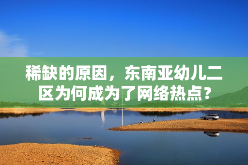 稀缺的原因，东南亚幼儿二区为何成为了网络热点？
