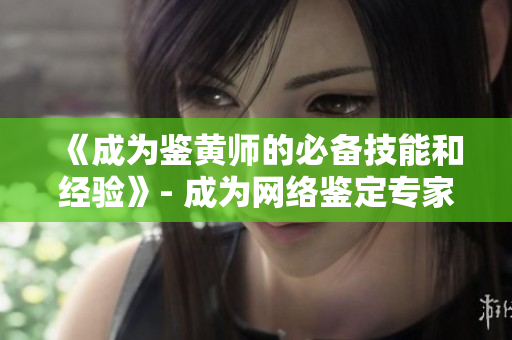 《成为鉴黄师的必备技能和经验》- 成为网络鉴定专家的窍门，实用技巧一次分享