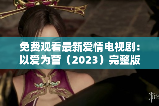 免费观看最新爱情电视剧：以爱为营（2023）完整版
