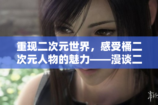 重现二次元世界，感受桶二次元人物的魅力——漫谈二次元人物漫画