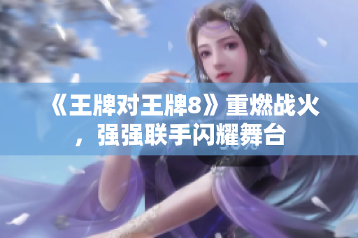 《王牌对王牌8》重燃战火，强强联手闪耀舞台