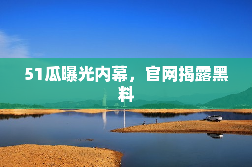 51瓜曝光内幕，官网揭露黑料