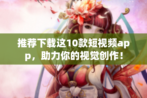 推荐下载这10款短视频app，助力你的视觉创作！