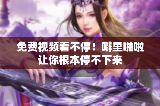 免费视频看不停！噼里啪啦让你根本停不下来