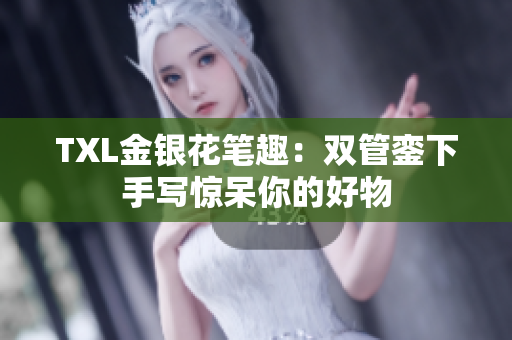 TXL金银花笔趣：双管銮下手写惊呆你的好物