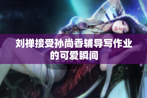 刘禅接受孙尚香辅导写作业的可爱瞬间