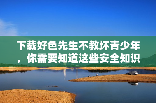 下载好色先生不教坏青少年，你需要知道这些安全知识！