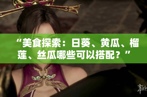 “美食探索：日葵、黄瓜、榴莲、丝瓜哪些可以搭配？”