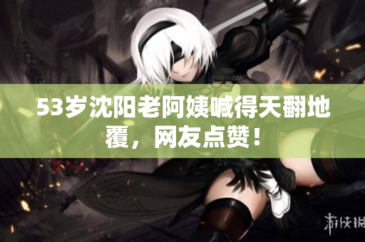 53岁沈阳老阿姨喊得天翻地覆，网友点赞！
