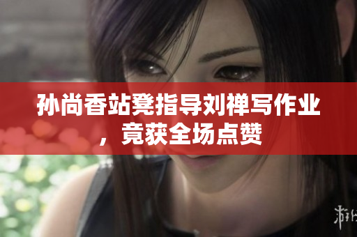 孙尚香站凳指导刘禅写作业，竟获全场点赞