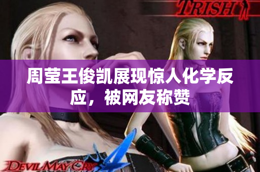 周莹王俊凯展现惊人化学反应，被网友称赞