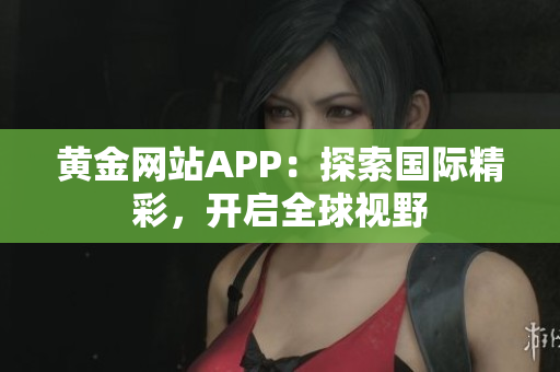 黄金网站APP：探索国际精彩，开启全球视野