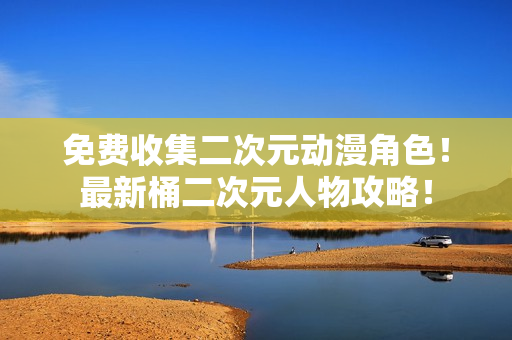 免费收集二次元动漫角色！最新桶二次元人物攻略！