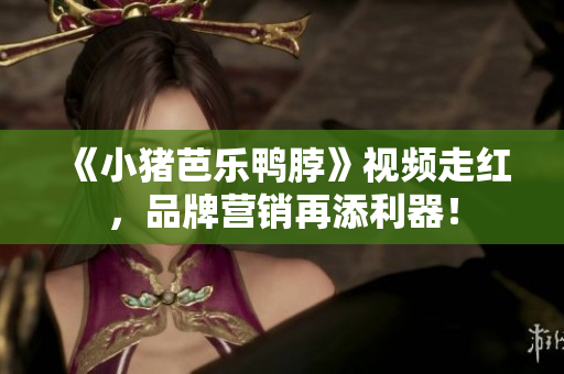 《小猪芭乐鸭脖》视频走红，品牌营销再添利器！