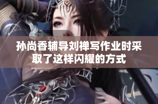 孙尚香辅导刘禅写作业时采取了这样闪耀的方式