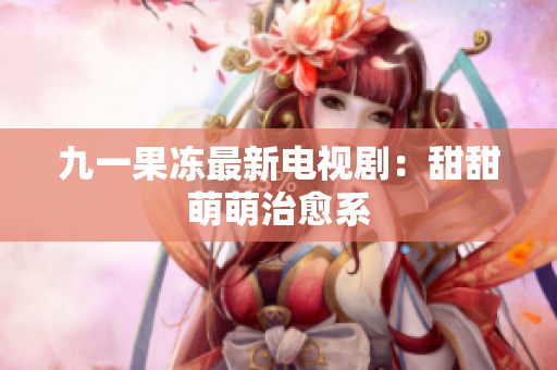 九一果冻最新电视剧：甜甜萌萌治愈系