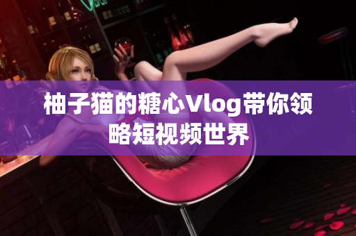 柚子猫的糖心Vlog带你领略短视频世界