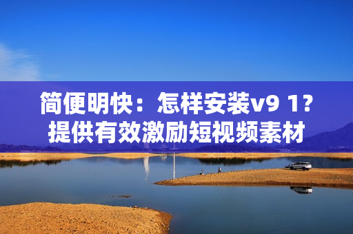 简便明快：怎样安装v9 1？提供有效激励短视频素材