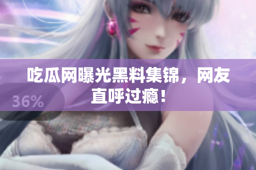 吃瓜网曝光黑料集锦，网友直呼过瘾！