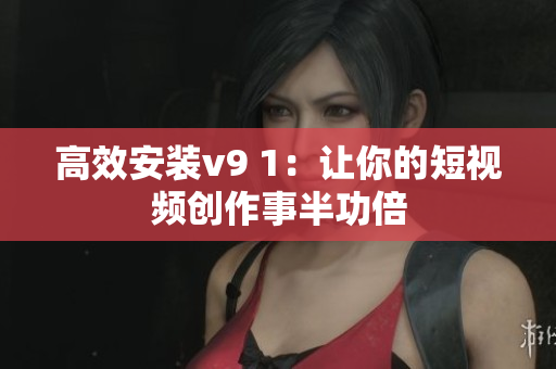 高效安装v9 1：让你的短视频创作事半功倍