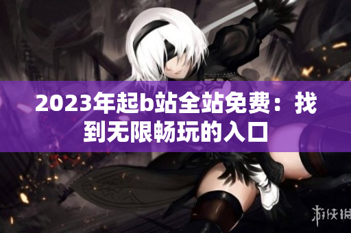2023年起b站全站免费：找到无限畅玩的入口