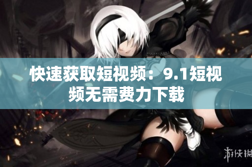 快速获取短视频：9.1短视频无需费力下载
