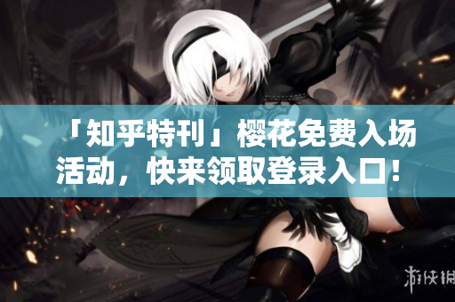 「知乎特刊」樱花免费入场活动，快来领取登录入口！