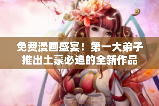 免费漫画盛宴！第一大弟子推出土豪必追的全新作品