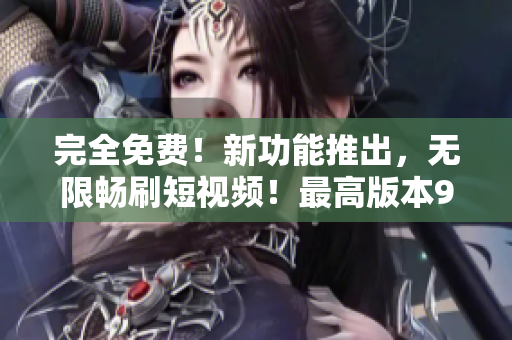 完全免费！新功能推出，无限畅刷短视频！最高版本9.1！
