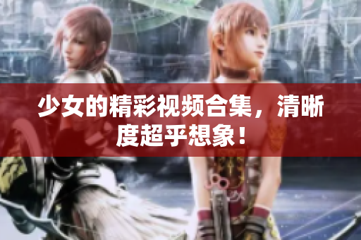 少女的精彩视频合集，清晰度超乎想象！