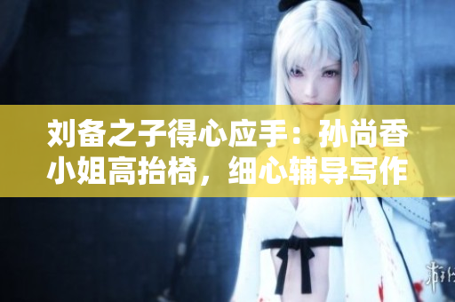 刘备之子得心应手：孙尚香小姐高抬椅，细心辅导写作业
