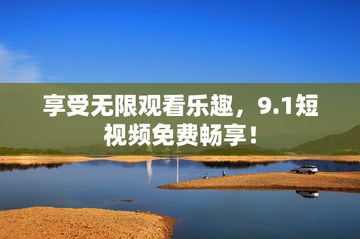 享受无限观看乐趣，9.1短视频免费畅享！