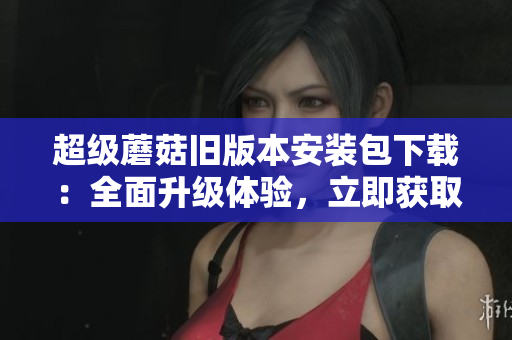 超级蘑菇旧版本安装包下载：全面升级体验，立即获取最新版！