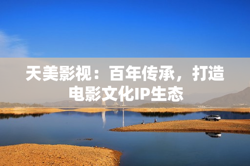 天美影视：百年传承，打造电影文化IP生态