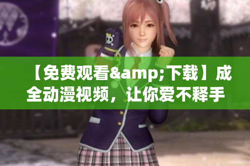【免费观看&下载】成全动漫视频，让你爱不释手