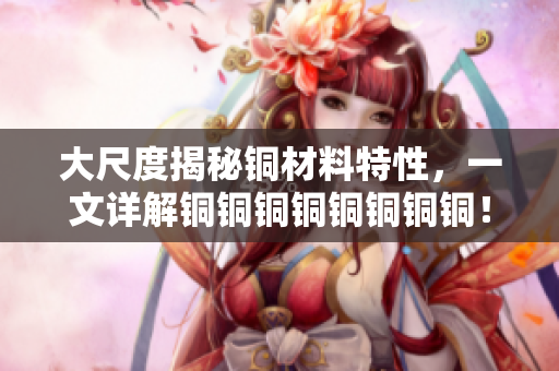 大尺度揭秘铜材料特性，一文详解铜铜铜铜铜铜铜铜！