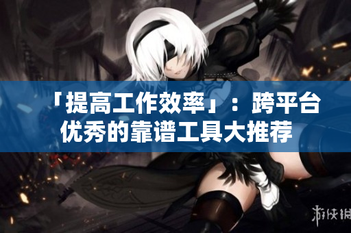 「提高工作效率」：跨平台优秀的靠谱工具大推荐