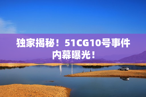 独家揭秘！51CG10号事件内幕曝光！