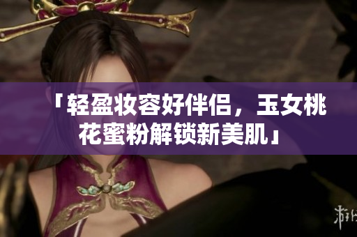 「轻盈妆容好伴侣，玉女桃花蜜粉解锁新美肌」