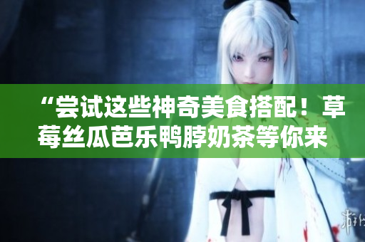 “尝试这些神奇美食搭配！草莓丝瓜芭乐鸭脖奶茶等你来享受！”。
