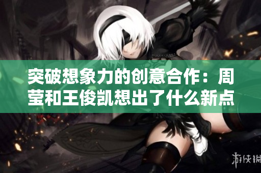 突破想象力的创意合作：周莹和王俊凯想出了什么新点子？