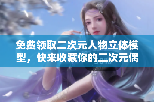 免费领取二次元人物立体模型，快来收藏你的二次元偶像！
