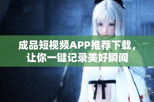 成品短视频APP推荐下载，让你一键记录美好瞬间