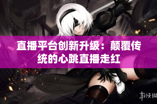 直播平台创新升级：颠覆传统的心跳直播走红
