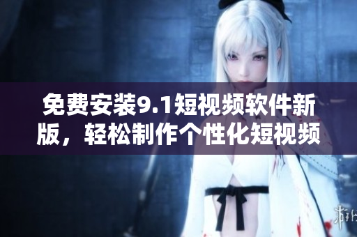 免费安装9.1短视频软件新版，轻松制作个性化短视频