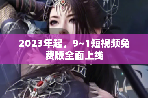 2023年起，9~1短视频免费版全面上线