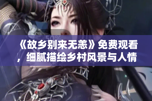 《故乡别来无恙》免费观看，细腻描绘乡村风景与人情味