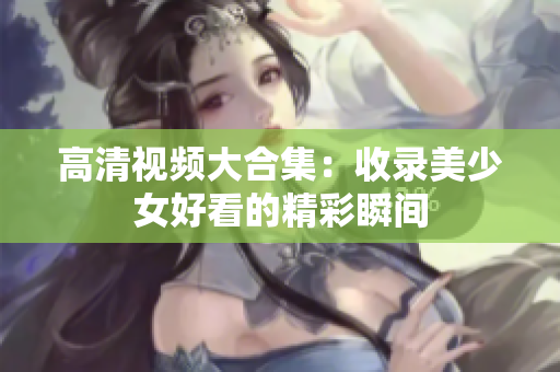 高清视频大合集：收录美少女好看的精彩瞬间