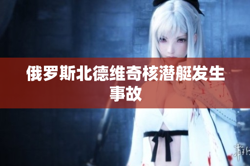 俄罗斯北德维奇核潜艇发生事故