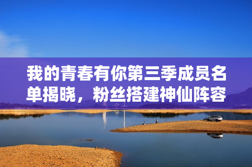 我的青春有你第三季成员名单揭晓，粉丝搭建神仙阵容引爆话题！